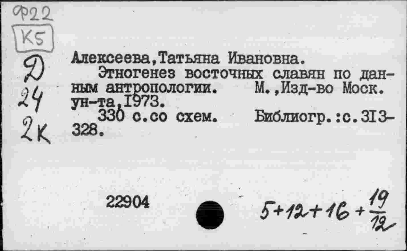 ﻿<^22.
Я)
Алексеева,Татьяна Ивановна.
Этногенез восточных славян по данным антропологии.	М.,Изд-во Моск.
ун-та,1973.
330 с. со схем.	Библиогр. : с. 313-
328.
22904
